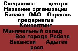 Специалист Call-центра › Название организации ­ Билайн, ОАО › Отрасль предприятия ­ Консалтинг › Минимальный оклад ­ 37 300 - Все города Работа » Вакансии   . Адыгея респ.